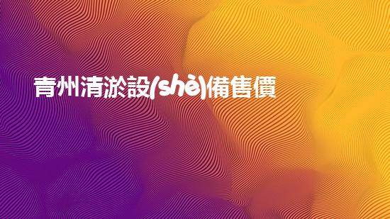 青州清淤設(shè)備售價(jià)多少鈔票清淤設(shè)備市場(chǎng)價(jià)格揭秘與分析！